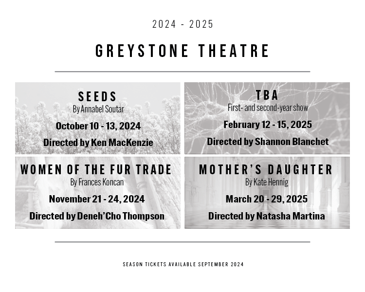 Greystone season announcement for 2024-2025. Seeds by Annabel Soutar October 10 - 13, 2024, Women of the Fur Trade by Grances Koncan November 21 - 24, 2024, first and second year show TBA February 12 - 15, 2025, Mother's Daughter March 20 - 29, 2025